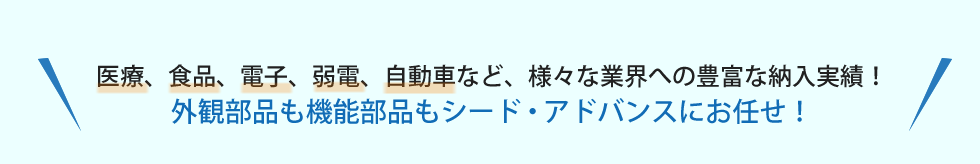 医療、食品、電子、弱電、自動車など、様々な業界への豊富な納入実績！外観部品も機能部品もシード・アドバンスにお任せ！